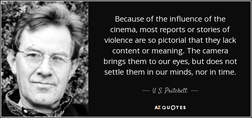Because of the influence of the cinema, most reports or stories of violence are so pictorial that they lack content or meaning. The camera brings them to our eyes, but does not settle them in our minds, nor in time. - V. S. Pritchett