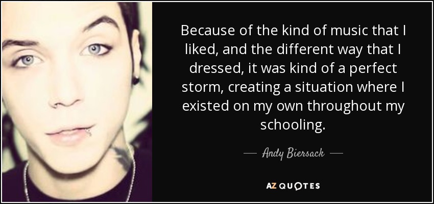 Because of the kind of music that I liked, and the different way that I dressed, it was kind of a perfect storm, creating a situation where I existed on my own throughout my schooling. - Andy Biersack