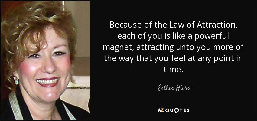 Because of the Law of Attraction, each of you is like a powerful magnet, attracting unto you more of the way that you feel at any point in time. - Esther Hicks