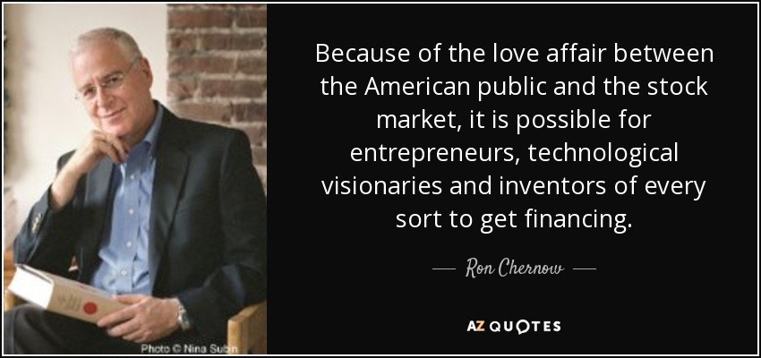 Because of the love affair between the American public and the stock market, it is possible for entrepreneurs, technological visionaries and inventors of every sort to get financing. - Ron Chernow