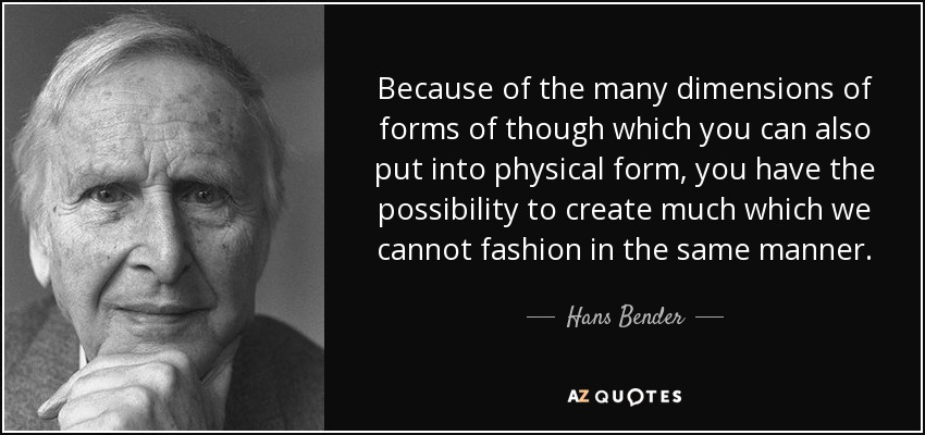 Because of the many dimensions of forms of though which you can also put into physical form, you have the possibility to create much which we cannot fashion in the same manner. - Hans Bender