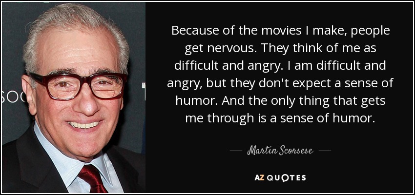 Because of the movies I make, people get nervous. They think of me as difficult and angry. I am difficult and angry, but they don't expect a sense of humor. And the only thing that gets me through is a sense of humor. - Martin Scorsese