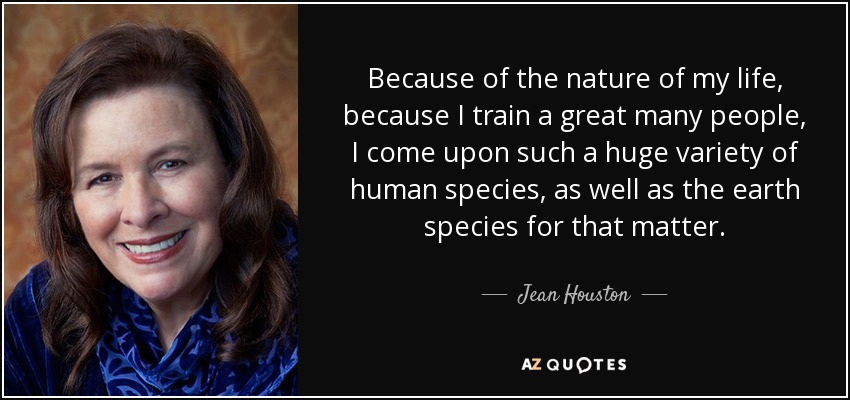Because of the nature of my life, because I train a great many people, I come upon such a huge variety of human species, as well as the earth species for that matter. - Jean Houston