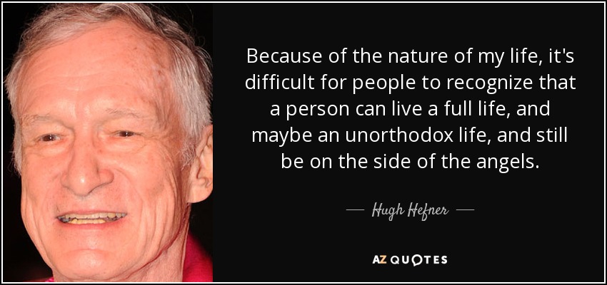 Because of the nature of my life, it's difficult for people to recognize that a person can live a full life, and maybe an unorthodox life, and still be on the side of the angels. - Hugh Hefner