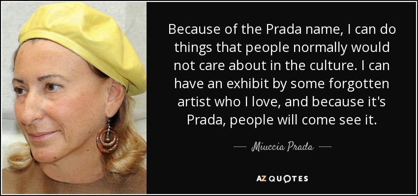 Because of the Prada name, I can do things that people normally would not care about in the culture. I can have an exhibit by some forgotten artist who I love, and because it's Prada, people will come see it. - Miuccia Prada