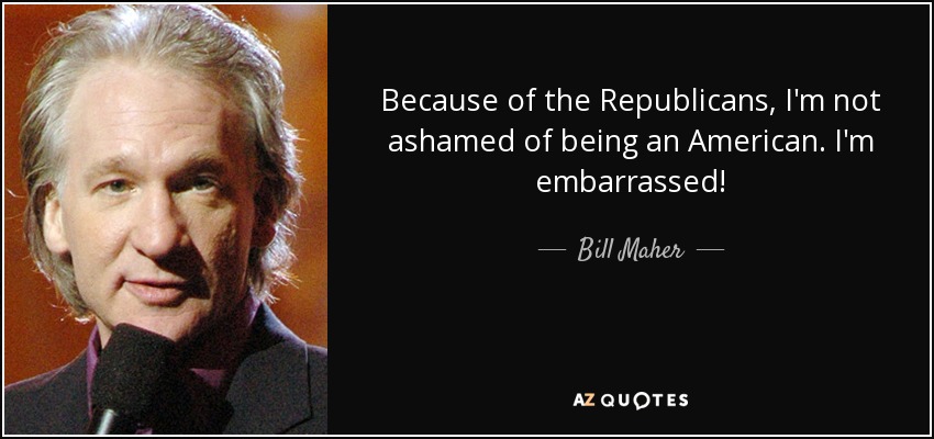 Because of the Republicans, I'm not ashamed of being an American. I'm embarrassed! - Bill Maher