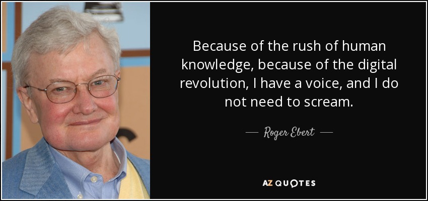 Because of the rush of human knowledge, because of the digital revolution, I have a voice, and I do not need to scream. - Roger Ebert