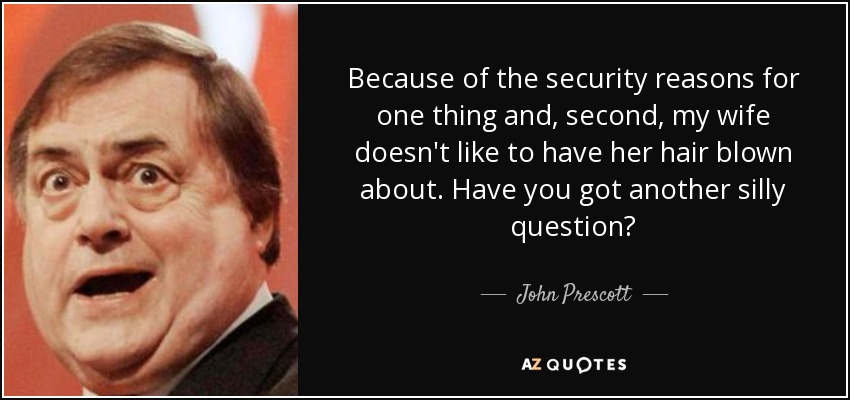 Because of the security reasons for one thing and, second, my wife doesn't like to have her hair blown about. Have you got another silly question? - John Prescott