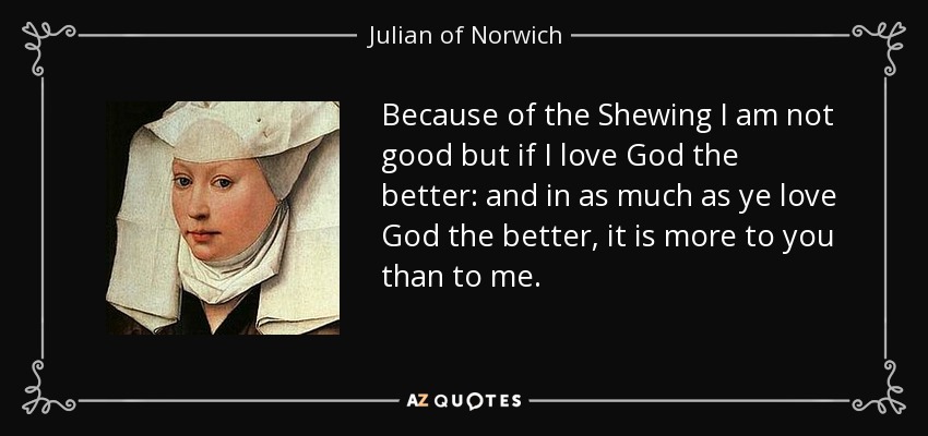 Because of the Shewing I am not good but if I love God the better: and in as much as ye love God the better, it is more to you than to me. - Julian of Norwich