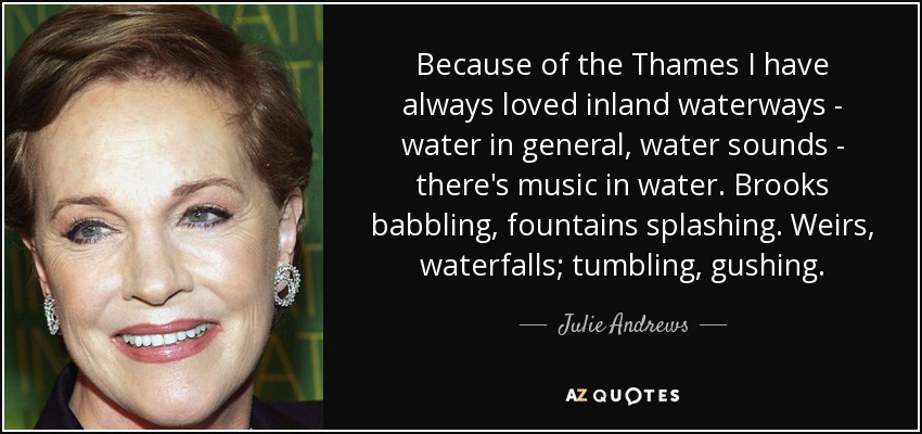 Because of the Thames I have always loved inland waterways - water in general, water sounds - there's music in water. Brooks babbling, fountains splashing. Weirs, waterfalls; tumbling, gushing. - Julie Andrews
