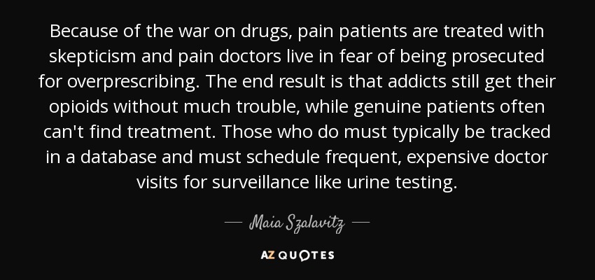 Because of the war on drugs, pain patients are treated with skepticism and pain doctors live in fear of being prosecuted for overprescribing. The end result is that addicts still get their opioids without much trouble, while genuine patients often can't find treatment. Those who do must typically be tracked in a database and must schedule frequent, expensive doctor visits for surveillance like urine testing. - Maia Szalavitz