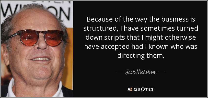 Because of the way the business is structured, I have sometimes turned down scripts that I might otherwise have accepted had I known who was directing them. - Jack Nicholson