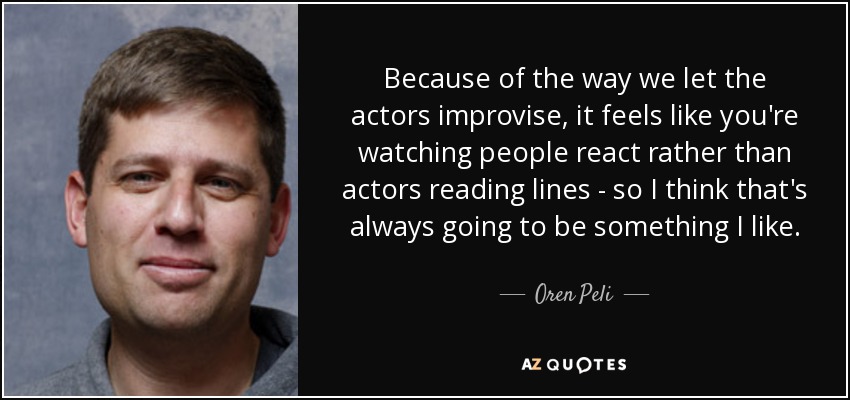 Because of the way we let the actors improvise, it feels like you're watching people react rather than actors reading lines - so I think that's always going to be something I like. - Oren Peli