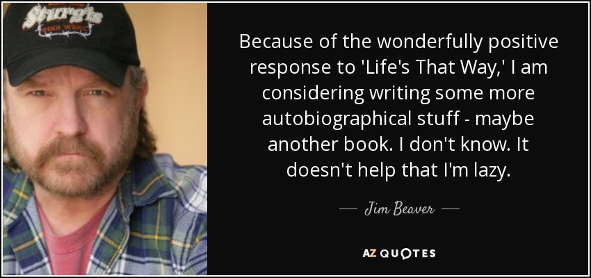 Because of the wonderfully positive response to 'Life's That Way,' I am considering writing some more autobiographical stuff - maybe another book. I don't know. It doesn't help that I'm lazy. - Jim Beaver