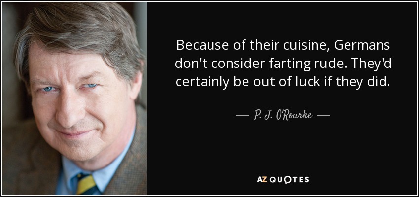 Because of their cuisine, Germans don't consider farting rude. They'd certainly be out of luck if they did. - P. J. O'Rourke