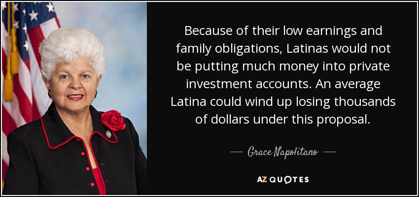 Because of their low earnings and family obligations, Latinas would not be putting much money into private investment accounts. An average Latina could wind up losing thousands of dollars under this proposal. - Grace Napolitano