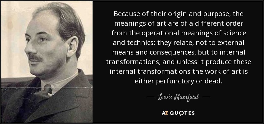 Because of their origin and purpose, the meanings of art are of a different order from the operational meanings of science and technics: they relate, not to external means and consequences, but to internal transformations, and unless it produce these internal transformations the work of art is either perfunctory or dead. - Lewis Mumford