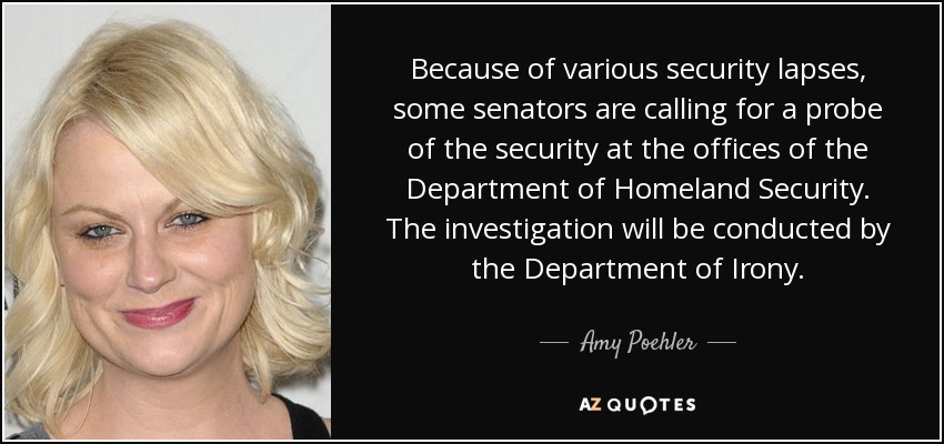 Because of various security lapses, some senators are calling for a probe of the security at the offices of the Department of Homeland Security. The investigation will be conducted by the Department of Irony. - Amy Poehler