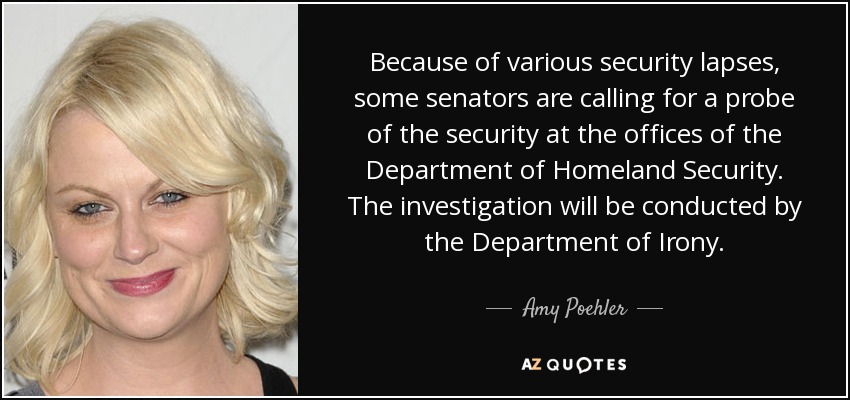 Because of various security lapses, some senators are calling for a probe of the security at the offices of the Department of Homeland Security. The investigation will be conducted by the Department of Irony. - Amy Poehler