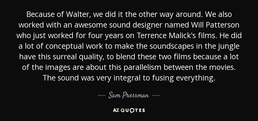 Because of Walter, we did it the other way around. We also worked with an awesome sound designer named Will Patterson who just worked for four years on Terrence Malick's films. He did a lot of conceptual work to make the soundscapes in the jungle have this surreal quality, to blend these two films because a lot of the images are about this parallelism between the movies. The sound was very integral to fusing everything. - Sam Pressman