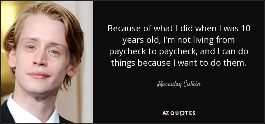 Because of what I did when I was 10 years old, I'm not living from paycheck to paycheck, and I can do things because I want to do them. - Macaulay Culkin