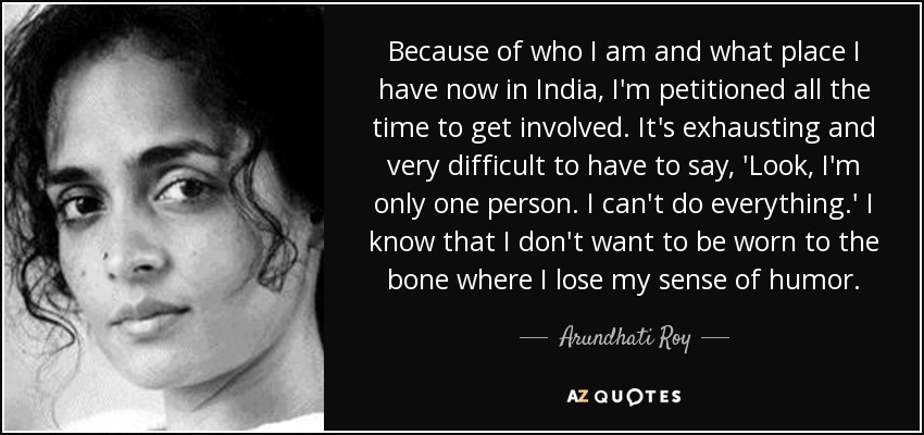 Because of who I am and what place I have now in India, I'm petitioned all the time to get involved. It's exhausting and very difficult to have to say, 'Look, I'm only one person. I can't do everything.' I know that I don't want to be worn to the bone where I lose my sense of humor. - Arundhati Roy