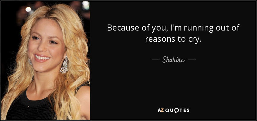 Because of you, I'm running out of reasons to cry. - Shakira