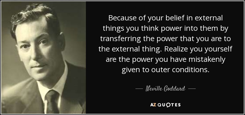 Because of your belief in external things you think power into them by transferring the power that you are to the external thing. Realize you yourself are the power you have mistakenly given to outer conditions. - Neville Goddard