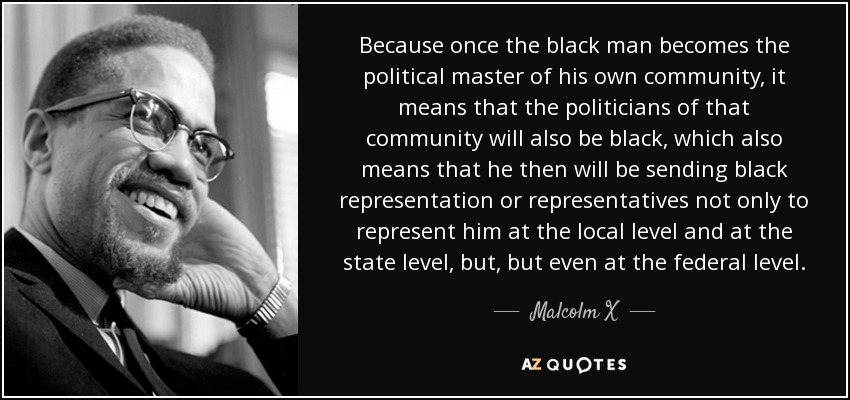 Because once the black man becomes the political master of his own community, it means that the politicians of that community will also be black, which also means that he then will be sending black representation or representatives not only to represent him at the local level and at the state level, but, but even at the federal level. - Malcolm X