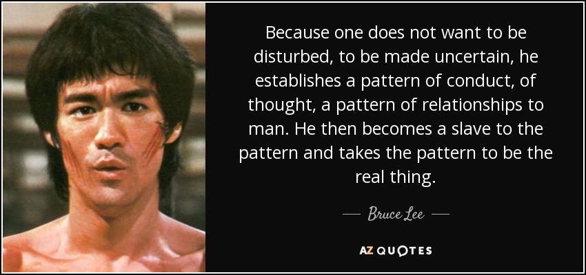 Because one does not want to be disturbed, to be made uncertain, he establishes a pattern of conduct, of thought, a pattern of relationships to man. He then becomes a slave to the pattern and takes the pattern to be the real thing. - Bruce Lee