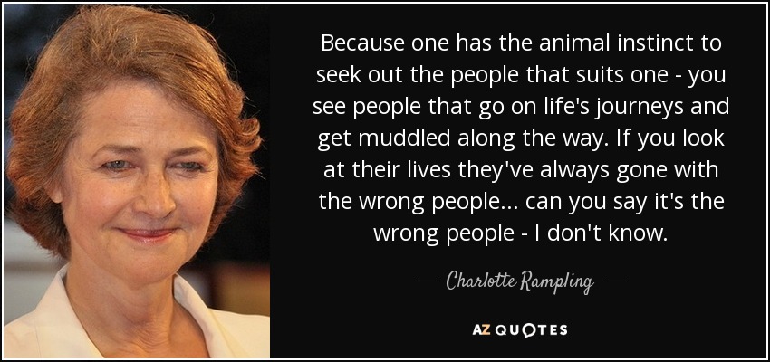 Because one has the animal instinct to seek out the people that suits one - you see people that go on life's journeys and get muddled along the way. If you look at their lives they've always gone with the wrong people... can you say it's the wrong people - I don't know. - Charlotte Rampling