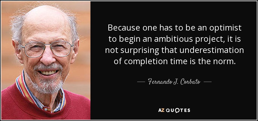 Because one has to be an optimist to begin an ambitious project, it is not surprising that underestimation of completion time is the norm. - Fernando J. Corbato