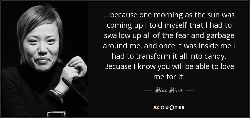 ...because one morning as the sun was coming up I told myself that I had to swallow up all of the fear and garbage around me, and once it was inside me I had to transform it all into candy. Becuase I know you will be able to love me for it. - Mian Mian