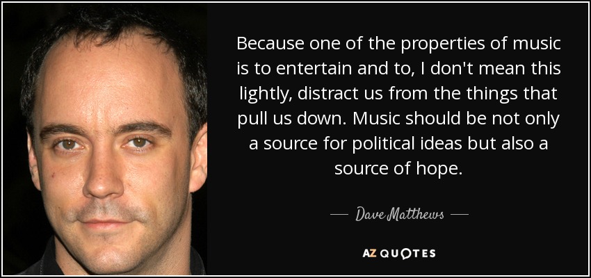 Because one of the properties of music is to entertain and to, I don't mean this lightly, distract us from the things that pull us down. Music should be not only a source for political ideas but also a source of hope. - Dave Matthews