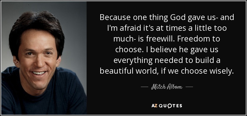 Because one thing God gave us- and I'm afraid it's at times a little too much- is freewill. Freedom to choose. I believe he gave us everything needed to build a beautiful world, if we choose wisely. - Mitch Albom