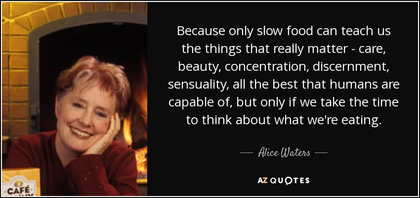 Because only slow food can teach us the things that really matter - care, beauty, concentration, discernment, sensuality, all the best that humans are capable of, but only if we take the time to think about what we're eating. - Alice Waters
