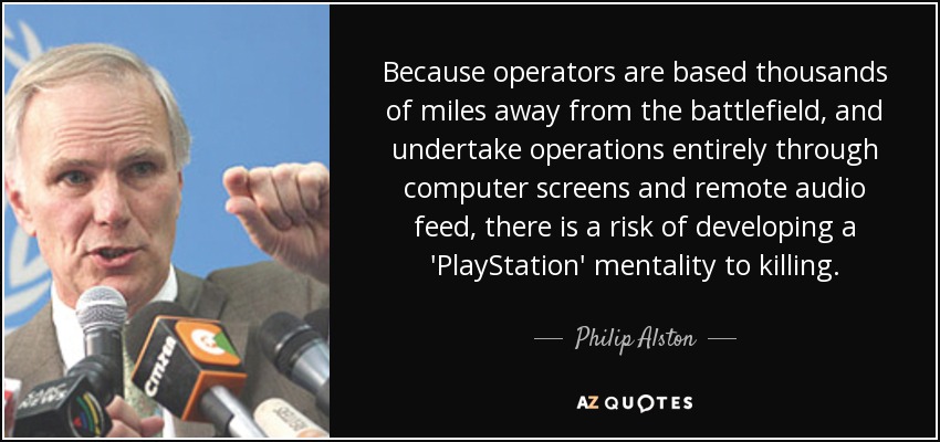 Because operators are based thousands of miles away from the battlefield, and undertake operations entirely through computer screens and remote audio feed, there is a risk of developing a 'PlayStation' mentality to killing. - Philip Alston