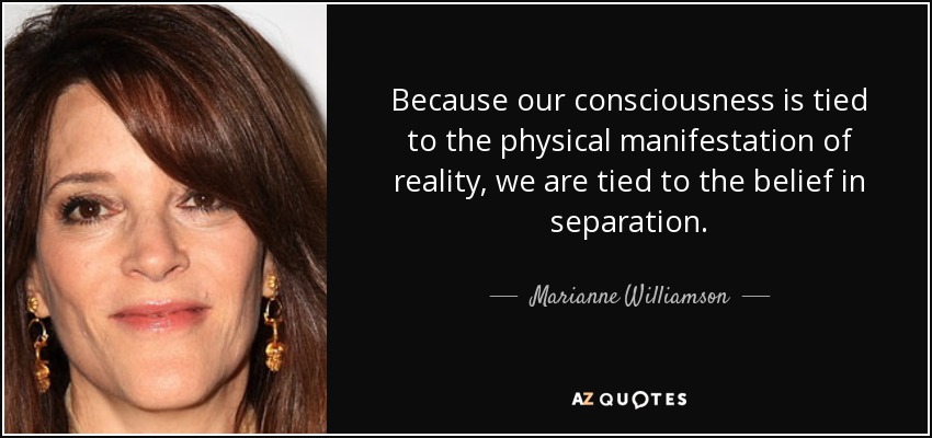 Because our consciousness is tied to the physical manifestation of reality, we are tied to the belief in separation. - Marianne Williamson