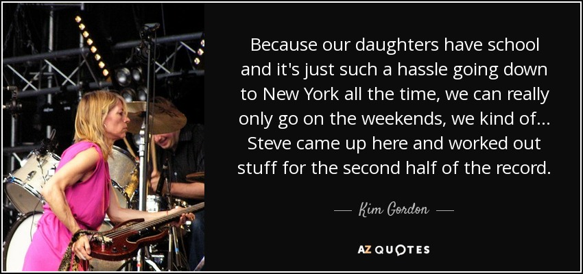 Because our daughters have school and it's just such a hassle going down to New York all the time, we can really only go on the weekends, we kind of... Steve came up here and worked out stuff for the second half of the record. - Kim Gordon