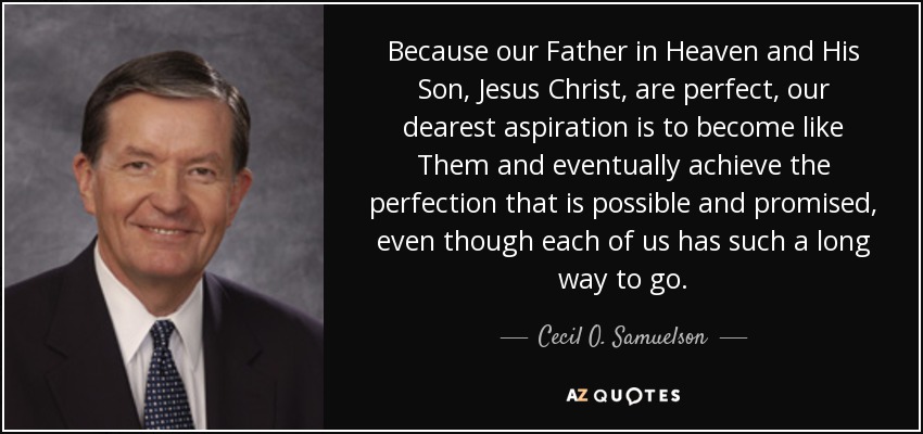 Because our Father in Heaven and His Son, Jesus Christ, are perfect, our dearest aspiration is to become like Them and eventually achieve the perfection that is possible and promised, even though each of us has such a long way to go. - Cecil O. Samuelson