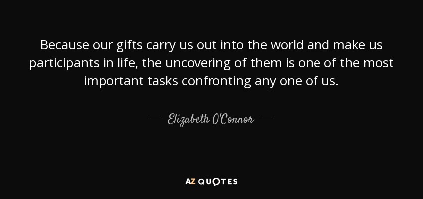 Because our gifts carry us out into the world and make us participants in life, the uncovering of them is one of the most important tasks confronting any one of us. - Elizabeth O'Connor