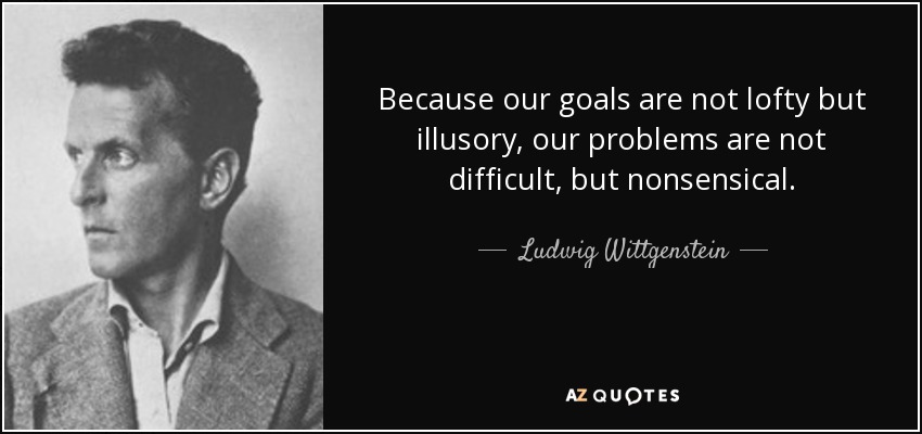 Because our goals are not lofty but illusory, our problems are not difficult, but nonsensical. - Ludwig Wittgenstein