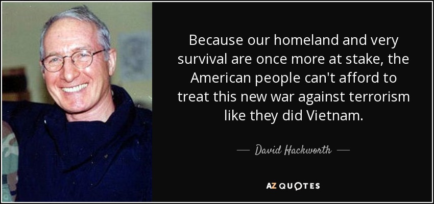 Because our homeland and very survival are once more at stake, the American people can't afford to treat this new war against terrorism like they did Vietnam. - David Hackworth