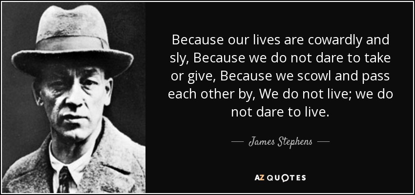 Because our lives are cowardly and sly, Because we do not dare to take or give, Because we scowl and pass each other by, We do not live; we do not dare to live. - James Stephens