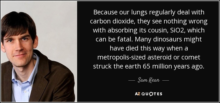 Because our lungs regularly deal with carbon dioxide, they see nothing wrong with absorbing its cousin, SiO2, which can be fatal. Many dinosaurs might have died this way when a metropolis-sized asteroid or comet struck the earth 65 million years ago. - Sam Kean