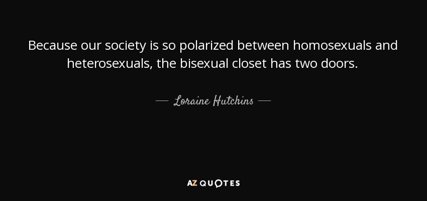 Because our society is so polarized between homosexuals and heterosexuals, the bisexual closet has two doors. - Loraine Hutchins