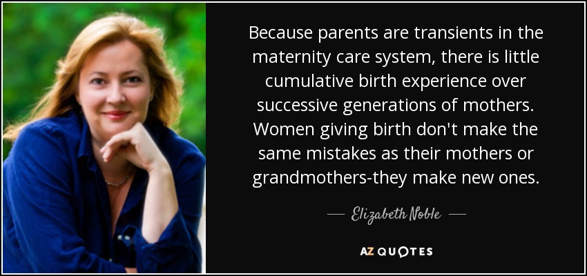 Because parents are transients in the maternity care system, there is little cumulative birth experience over successive generations of mothers. Women giving birth don't make the same mistakes as their mothers or grandmothers-they make new ones. - Elizabeth Noble