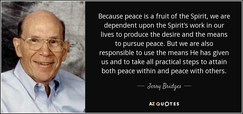 Because peace is a fruit of the Spirit, we are dependent upon the Spirit's work in our lives to produce the desire and the means to pursue peace. But we are also responsible to use the means He has given us and to take all practical steps to attain both peace within and peace with others. - Jerry Bridges