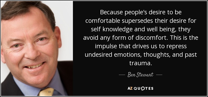 Because people's desire to be comfortable supersedes their desire for self knowledge and well being, they avoid any form of discomfort. This is the impulse that drives us to repress undesired emotions, thoughts, and past trauma. - Ben Stewart