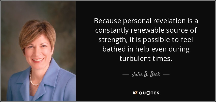 Because personal revelation is a constantly renewable source of strength, it is possible to feel bathed in help even during turbulent times. - Julie B. Beck